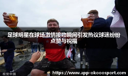 足球明星在球场激情接吻瞬间引发热议球迷纷纷点赞与祝福